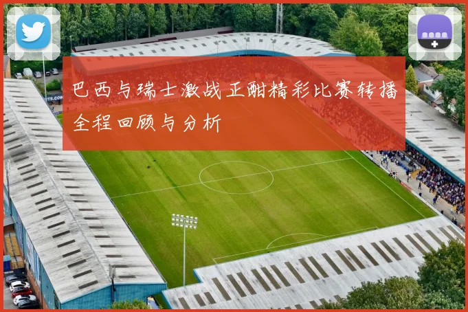 巴西与瑞士激战正酣精彩比赛转播全程回顾与分析