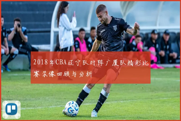 2018年CBA辽宁队对阵广厦队精彩比赛录像回顾与分析
