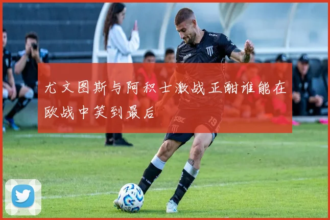 尤文图斯与阿积士激战正酣谁能在欧战中笑到最后