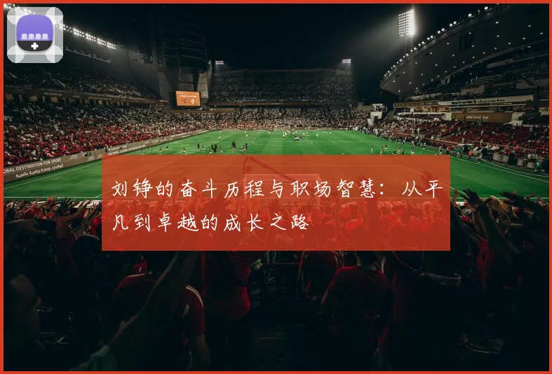 刘铮的奋斗历程与职场智慧：从平凡到卓越的成长之路