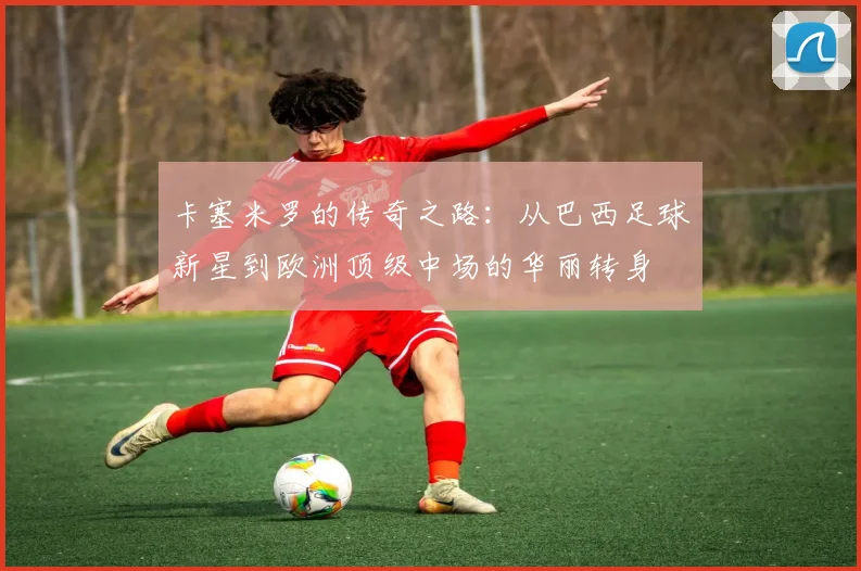 卡塞米罗的传奇之路：从巴西足球新星到欧洲顶级中场的华丽转身