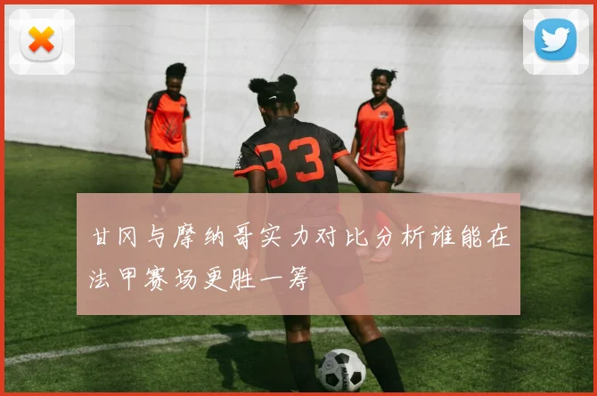 甘冈与摩纳哥实力对比分析谁能在法甲赛场更胜一筹