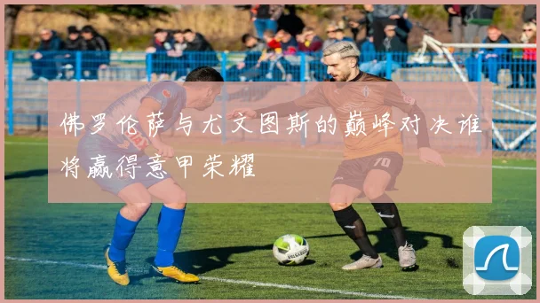 佛罗伦萨与尤文图斯的巅峰对决谁将赢得意甲荣耀