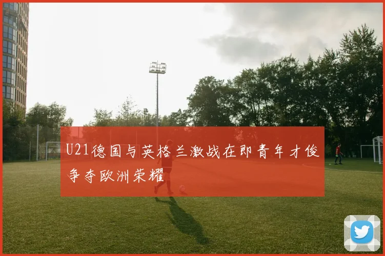 U21德国与英格兰激战在即青年才俊争夺欧洲荣耀