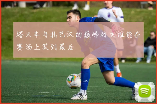 塔火车与扎巴汉的巅峰对决谁能在赛场上笑到最后