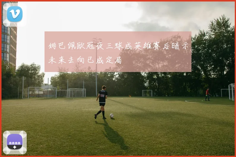 姆巴佩欧冠夜三球成英雄赛后暗示未来去向已成定局