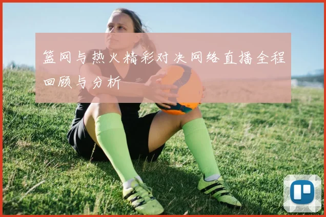 篮网与热火精彩对决网络直播全程回顾与分析