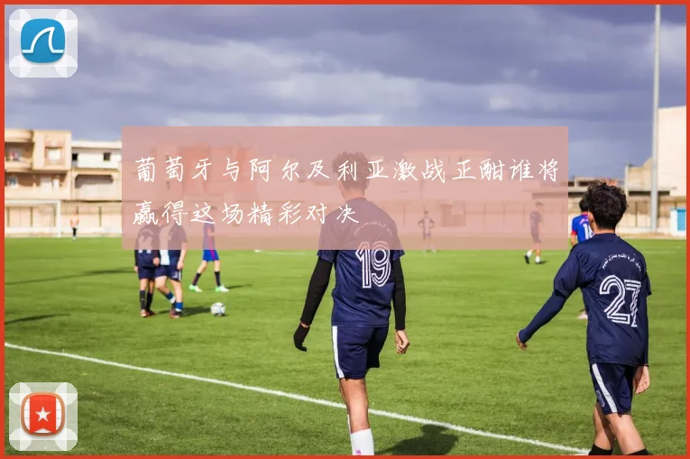 葡萄牙与阿尔及利亚激战正酣谁将赢得这场精彩对决
