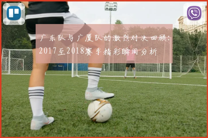 广东队与广厦队的激烈对决回顾：2017至2018赛季精彩瞬间分析