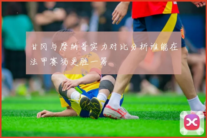 甘冈与摩纳哥实力对比分析谁能在法甲赛场更胜一筹