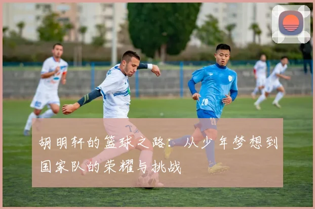 胡明轩的篮球之路：从少年梦想到国家队的荣耀与挑战